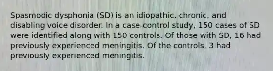 Spasmodic dysphonia (SD) is an idiopathic, chronic, and disabling voice disorder. In a case-control study, 150 cases of SD were identified along with 150 controls. Of those with SD, 16 had previously experienced meningitis. Of the controls, 3 had previously experienced meningitis.