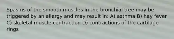 Spasms of the smooth muscles in the bronchial tree may be triggered by an allergy and may result in: A) asthma B) hay fever C) skeletal muscle contraction D) contractions of the cartilage rings