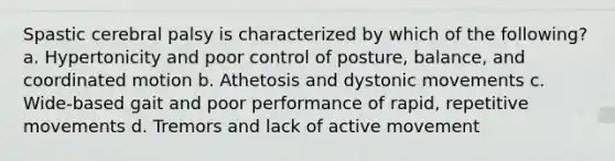 Spastic cerebral palsy is characterized by which of the following? a. Hypertonicity and poor control of posture, balance, and coordinated motion b. Athetosis and dystonic movements c. Wide-based gait and poor performance of rapid, repetitive movements d. Tremors and lack of active movement