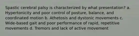 Spastic cerebral palsy is characterized by what presentation? a. Hypertonicity and poor control of posture, balance, and coordinated motion b. Athetosis and dystonic movements c. Wide-based gait and poor performance of rapid, repetitive movements d. Tremors and lack of active movement