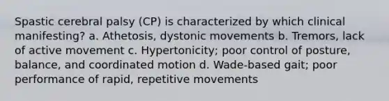 Spastic cerebral palsy (CP) is characterized by which clinical manifesting? a. Athetosis, dystonic movements b. Tremors, lack of active movement c. Hypertonicity; poor control of posture, balance, and coordinated motion d. Wade-based gait; poor performance of rapid, repetitive movements