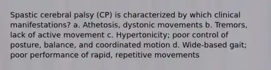 Spastic cerebral palsy (CP) is characterized by which clinical manifestations? a. Athetosis, dystonic movements b. Tremors, lack of active movement c. Hypertonicity; poor control of posture, balance, and coordinated motion d. Wide-based gait; poor performance of rapid, repetitive movements