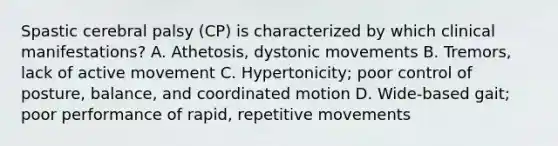 Spastic cerebral palsy (CP) is characterized by which clinical manifestations? A. Athetosis, dystonic movements B. Tremors, lack of active movement C. Hypertonicity; poor control of posture, balance, and coordinated motion D. Wide-based gait; poor performance of rapid, repetitive movements