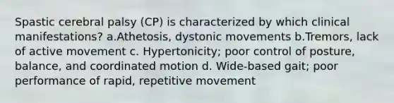 Spastic cerebral palsy (CP) is characterized by which clinical manifestations? a.Athetosis, dystonic movements b.Tremors, lack of active movement c. Hypertonicity; poor control of posture, balance, and coordinated motion d. Wide-based gait; poor performance of rapid, repetitive movement