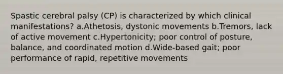 Spastic cerebral palsy (CP) is characterized by which clinical manifestations? a.Athetosis, dystonic movements b.Tremors, lack of active movement c.Hypertonicity; poor control of posture, balance, and coordinated motion d.Wide-based gait; poor performance of rapid, repetitive movements