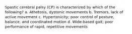 Spastic cerebral palsy (CP) is characterized by which of the following? a. Athetosis, dystonic movements b. Tremors, lack of active movement c. Hypertonicity; poor control of posture, balance, and coordinated motion d. Wide-based gait; poor performance of rapid, repetitive movements