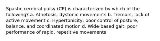 Spastic cerebral palsy (CP) is characterized by which of the following? a. Athetosis, dystonic movements b. Tremors, lack of active movement c. Hypertonicity; poor control of posture, balance, and coordinated motion d. Wide-based gait; poor performance of rapid, repetitive movements