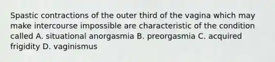 Spastic contractions of the outer third of the vagina which may make intercourse impossible are characteristic of the condition called A. situational anorgasmia B. preorgasmia C. acquired frigidity D. vaginismus