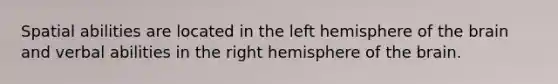 Spatial abilities are located in the left hemisphere of the brain and verbal abilities in the right hemisphere of the brain.