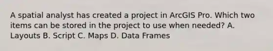 A spatial analyst has created a project in ArcGIS Pro. Which two items can be stored in the project to use when needed? A. Layouts B. Script C. Maps D. Data Frames