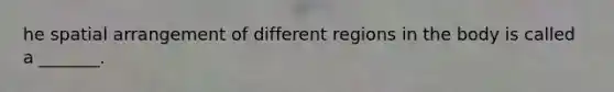 he spatial arrangement of different regions in the body is called a _______.