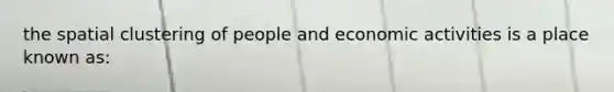 the spatial clustering of people and economic activities is a place known as: