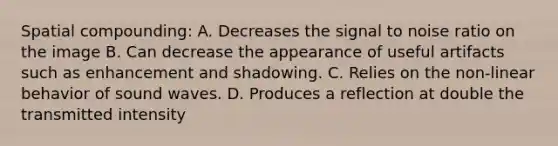 Spatial compounding: A. Decreases the signal to noise ratio on the image B. Can decrease the appearance of useful artifacts such as enhancement and shadowing. C. Relies on the non-linear behavior of sound waves. D. Produces a reflection at double the transmitted intensity