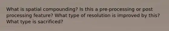 What is spatial compounding? Is this a pre-processing or post processing feature? What type of resolution is improved by this? What type is sacrificed?