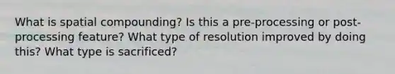 What is spatial compounding? Is this a pre-processing or post-processing feature? What type of resolution improved by doing this? What type is sacrificed?