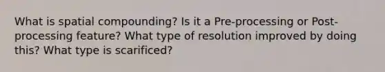 What is spatial compounding? Is it a Pre-processing or Post-processing feature? What type of resolution improved by doing this? What type is scarificed?