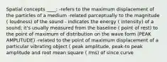 Spatial concepts ____: -refers to the maximum displacement of the particles of a medium -related parceptually to the magnitude ( loudness) of the sound - indicates the energy ( intensity) of a sound; it's usually measured from the baseline ( point of rest) to the point of maximum of distribution on the wave form (PEAK AMPLITUDE) -related to the point of maximum displacement of a particular vibrating object ( peak amplitude, peak-to peak amplitude and root mean square ( rms) of since curve