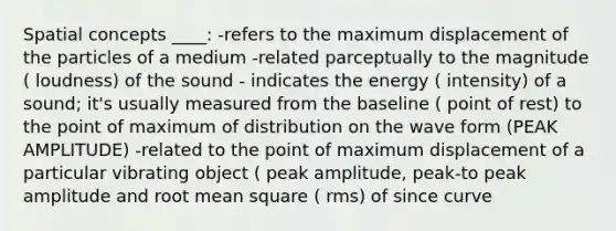 Spatial concepts ____: -refers to the maximum displacement of the particles of a medium -related parceptually to the magnitude ( loudness) of the sound - indicates the energy ( intensity) of a sound; it's usually measured from the baseline ( point of rest) to the point of maximum of distribution on the wave form (PEAK AMPLITUDE) -related to the point of maximum displacement of a particular vibrating object ( peak amplitude, peak-to peak amplitude and root mean square ( rms) of since curve