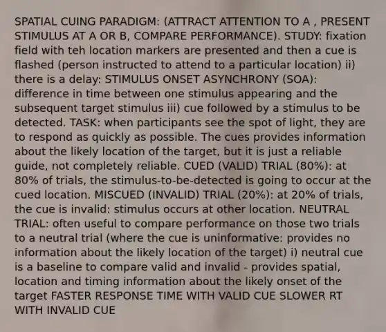 SPATIAL CUING PARADIGM: (ATTRACT ATTENTION TO A , PRESENT STIMULUS AT A OR B, COMPARE PERFORMANCE). STUDY: fixation field with teh location markers are presented and then a cue is flashed (person instructed to attend to a particular location) ii) there is a delay: STIMULUS ONSET ASYNCHRONY (SOA): difference in time between one stimulus appearing and the subsequent target stimulus iii) cue followed by a stimulus to be detected. TASK: when participants see the spot of light, they are to respond as quickly as possible. The cues provides information about the likely location of the target, but it is just a reliable guide, not completely reliable. CUED (VALID) TRIAL (80%): at 80% of trials, the stimulus-to-be-detected is going to occur at the cued location. MISCUED (INVALID) TRIAL (20%): at 20% of trials, the cue is invalid: stimulus occurs at other location. NEUTRAL TRIAL: often useful to compare performance on those two trials to a neutral trial (where the cue is uninformative: provides no information about the likely location of the target) i) neutral cue is a baseline to compare valid and invalid - provides spatial, location and timing information about the likely onset of the target FASTER RESPONSE TIME WITH VALID CUE SLOWER RT WITH INVALID CUE