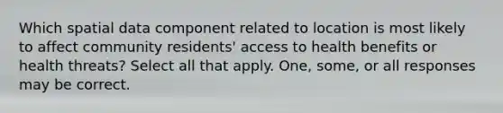 Which spatial data component related to location is most likely to affect community residents' access to health benefits or health threats? Select all that apply. One, some, or all responses may be correct.