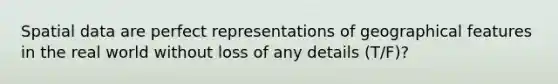 Spatial data are perfect representations of geographical features in the real world without loss of any details (T/F)?