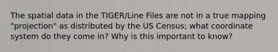 The spatial data in the TIGER/Line Files are not in a true mapping "projection" as distributed by the US Census; what coordinate system do they come in? Why is this important to know?