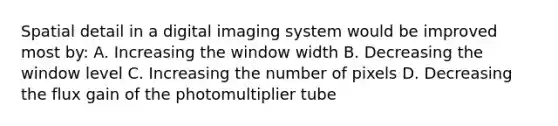 Spatial detail in a digital imaging system would be improved most by: A. Increasing the window width B. Decreasing the window level C. Increasing the number of pixels D. Decreasing the flux gain of the photomultiplier tube