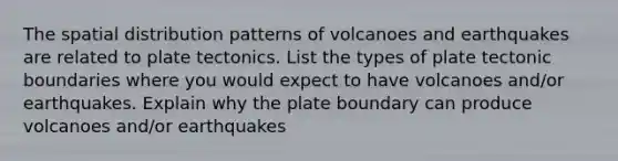 The spatial distribution patterns of volcanoes and earthquakes are related to plate tectonics. List the types of plate tectonic boundaries where you would expect to have volcanoes and/or earthquakes. Explain why the plate boundary can produce volcanoes and/or earthquakes