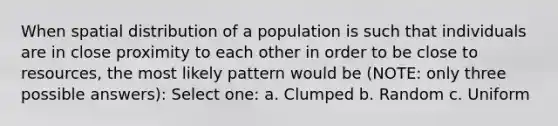 When spatial distribution of a population is such that individuals are in close proximity to each other in order to be close to resources, the most likely pattern would be (NOTE: only three possible answers): Select one: a. Clumped b. Random c. Uniform