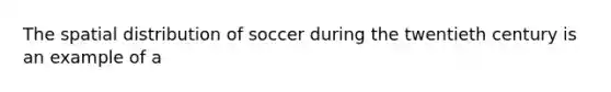 The spatial distribution of soccer during the twentieth century is an example of a