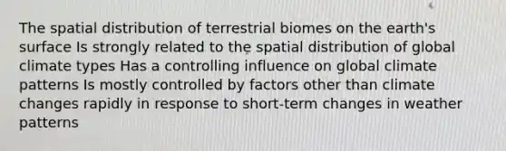 The spatial distribution of terrestrial biomes on the earth's surface Is strongly related to the spatial distribution of global climate types Has a controlling influence on global climate patterns Is mostly controlled by factors other than climate changes rapidly in response to short-term changes in weather patterns