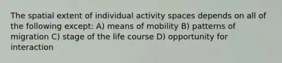 The spatial extent of individual activity spaces depends on all of the following except: A) means of mobility B) patterns of migration C) stage of the life course D) opportunity for interaction