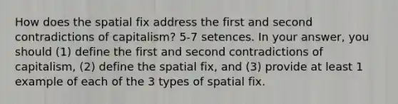 How does the spatial fix address the first and second contradictions of capitalism? 5-7 setences. In your answer, you should (1) define the first and second contradictions of capitalism, (2) define the spatial fix, and (3) provide at least 1 example of each of the 3 types of spatial fix.