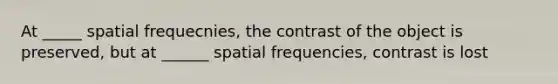 At _____ spatial frequecnies, the contrast of the object is preserved, but at ______ spatial frequencies, contrast is lost