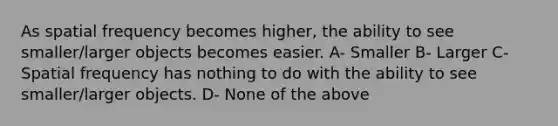 As spatial frequency becomes higher, the ability to see smaller/larger objects becomes easier. A- Smaller B- Larger C- Spatial frequency has nothing to do with the ability to see smaller/larger objects. D- None of the above