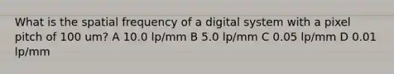 What is the spatial frequency of a digital system with a pixel pitch of 100 um? A 10.0 lp/mm B 5.0 lp/mm C 0.05 lp/mm D 0.01 lp/mm