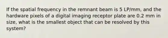 If the spatial frequency in the remnant beam is 5 LP/mm, and the hardware pixels of a digital imaging receptor plate are 0.2 mm in size, what is the smallest object that can be resolved by this system?