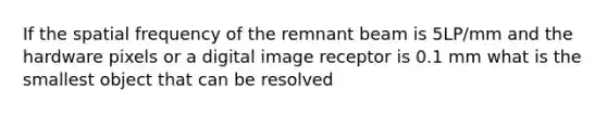 If the spatial frequency of the remnant beam is 5LP/mm and the hardware pixels or a digital image receptor is 0.1 mm what is the smallest object that can be resolved