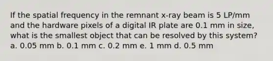 If the spatial frequency in the remnant x-ray beam is 5 LP/mm and the hardware pixels of a digital IR plate are 0.1 mm in size, what is the smallest object that can be resolved by this system? a. 0.05 mm b. 0.1 mm c. 0.2 mm e. 1 mm d. 0.5 mm