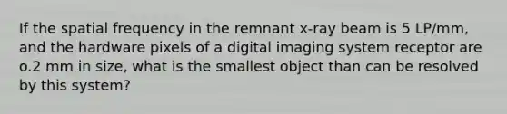 If the spatial frequency in the remnant x-ray beam is 5 LP/mm, and the hardware pixels of a digital imaging system receptor are o.2 mm in size, what is the smallest object than can be resolved by this system?