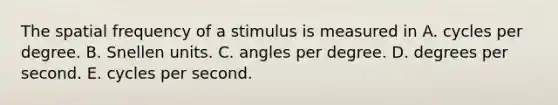 The spatial frequency of a stimulus is measured in A. cycles per degree. B. Snellen units. C. angles per degree. D. degrees per second. E. cycles per second.