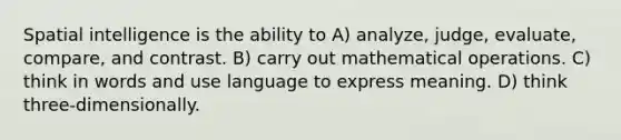 Spatial intelligence is the ability to A) analyze, judge, evaluate, compare, and contrast. B) carry out mathematical operations. C) think in words and use language to express meaning. D) think three-dimensionally.