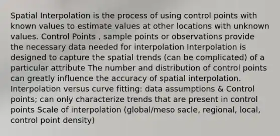 Spatial Interpolation is the process of using control points with known values to estimate values at other locations with unknown values. Control Points , sample points or observations provide the necessary data needed for interpolation Interpolation is designed to capture the spatial trends (can be complicated) of a particular attribute The number and distribution of control points can greatly influence the accuracy of spatial interpolation. Interpolation versus curve fitting: data assumptions & Control points; can only characterize trends that are present in control points Scale of interpolation (global/meso sacle, regional, local, control point density)