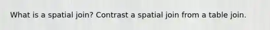 What is a spatial join? Contrast a spatial join from a table join.