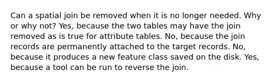 Can a spatial join be removed when it is no longer needed. Why or why not? Yes, because the two tables may have the join removed as is true for attribute tables. No, because the join records are permanently attached to the target records. No, because it produces a new feature class saved on the disk. Yes, because a tool can be run to reverse the join.