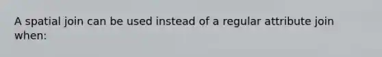 A spatial join can be used instead of a regular attribute join when: