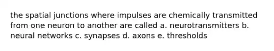 the spatial junctions where impulses are chemically transmitted from one neuron to another are called a. neurotransmitters b. neural networks c. synapses d. axons e. thresholds