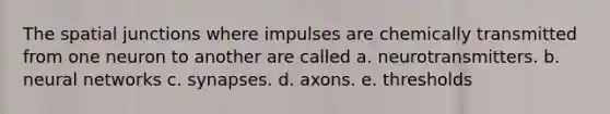 The spatial junctions where impulses are chemically transmitted from one neuron to another are called a. neurotransmitters. b. neural networks c. synapses. d. axons. e. thresholds