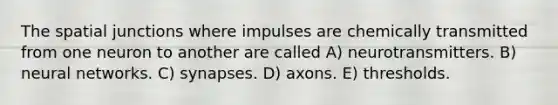 The spatial junctions where impulses are chemically transmitted from one neuron to another are called A) neurotransmitters. B) neural networks. C) synapses. D) axons. E) thresholds.