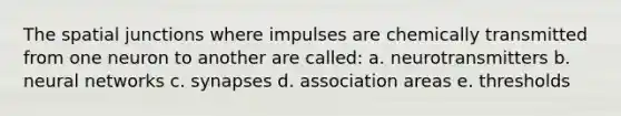 The spatial junctions where impulses are chemically transmitted from one neuron to another are called: a. neurotransmitters b. neural networks c. synapses d. association areas e. thresholds